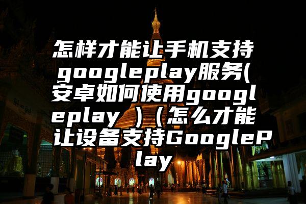 怎样才能让手机支持googleplay服务(安卓如何使用googleplay )（怎么才能让设备支持GooglePlay