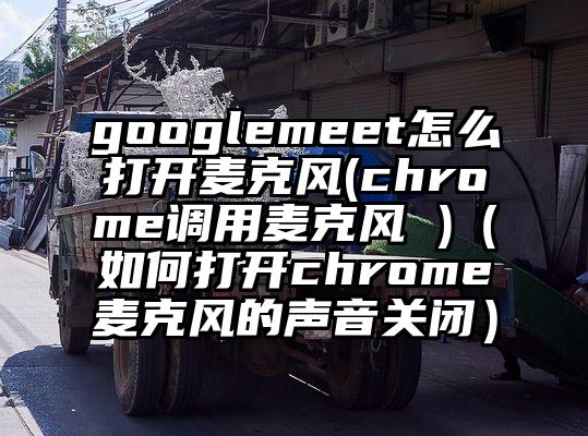googlemeet怎么打开麦克风(chrome调用麦克风 )（如何打开chrome麦克风的声音关闭）