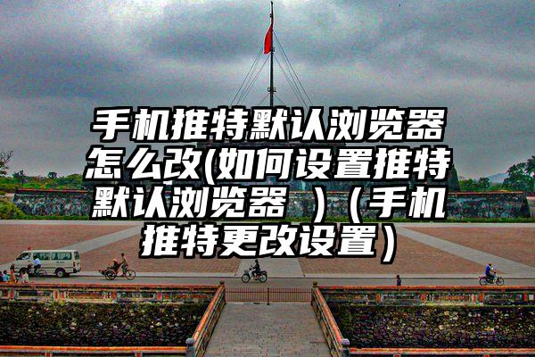 手机推特默认浏览器怎么改(如何设置推特默认浏览器 )（手机推特更改设置）