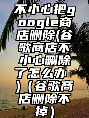不小心把google商店删除(谷歌商店不小心删除了怎么办 )（谷歌商店删除不掉）