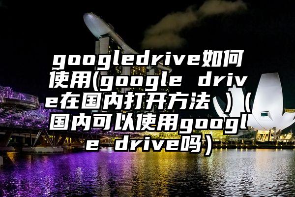 googledrive如何使用(google drive在国内打开方法 )（国内可以使用google drive吗）