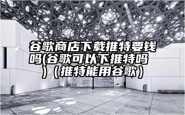 谷歌商店下载推特要钱吗(谷歌可以下推特吗 )（推特能用谷歌）