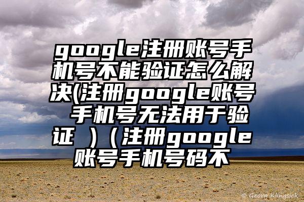 google注册账号手机号不能验证怎么解决(注册google账号 手机号无法用于验证 )（注册google账号手机号码不