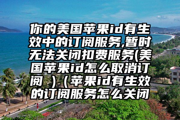 你的美国苹果id有生效中的订阅服务,暂时无法关闭扣费服务(美国苹果id怎么取消订阅 )（苹果id有生效的订阅服务怎么关闭
