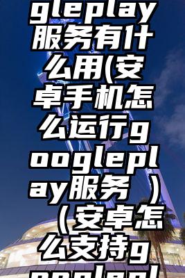 安卓googleplay服务有什么用(安卓手机怎么运行googleplay服务 )（安卓怎么支持googleplay服务