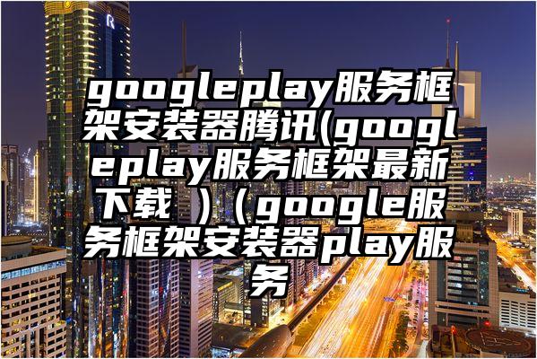 googleplay服务框架安装器腾讯(googleplay服务框架最新下载 )（google服务框架安装器play服务