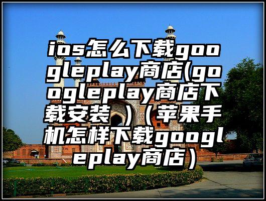 ios怎么下载googleplay商店(googleplay商店下载安装 )（苹果手机怎样下载googleplay商店）