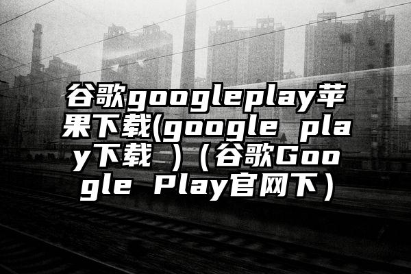 谷歌googleplay苹果下载(google play下载 )（谷歌Google Play官网下）