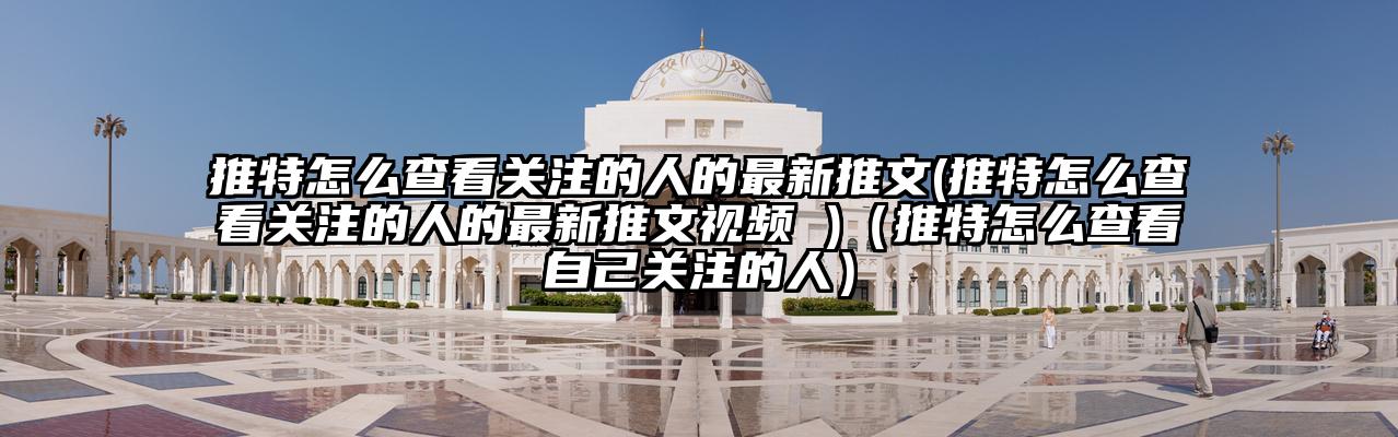推特怎么查看关注的人的最新推文(推特怎么查看关注的人的最新推文视频 )(推特怎么查看自己关注的人)