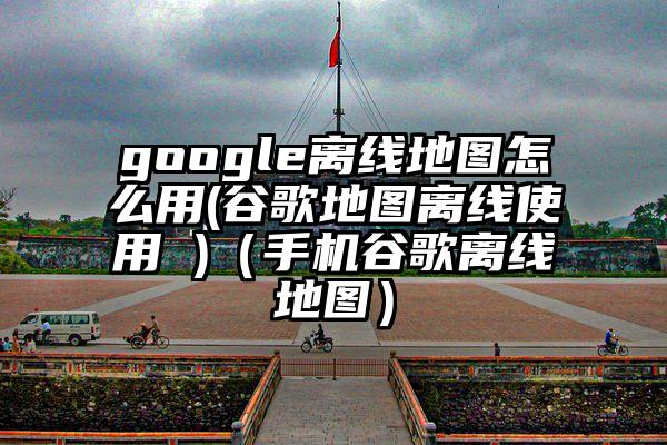 google离线地图怎么用(谷歌地图离线使用 )（手机谷歌离线地图）