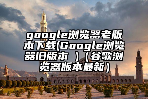 google浏览器老版本下载(Google浏览器旧版本 )（谷歌浏览器版本最新）