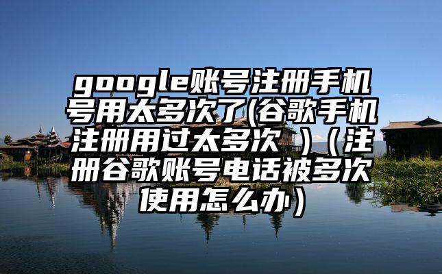 google账号注册手机号用太多次了(谷歌手机注册用过太多次 )（注册谷歌账号电话被多次使用怎么办）