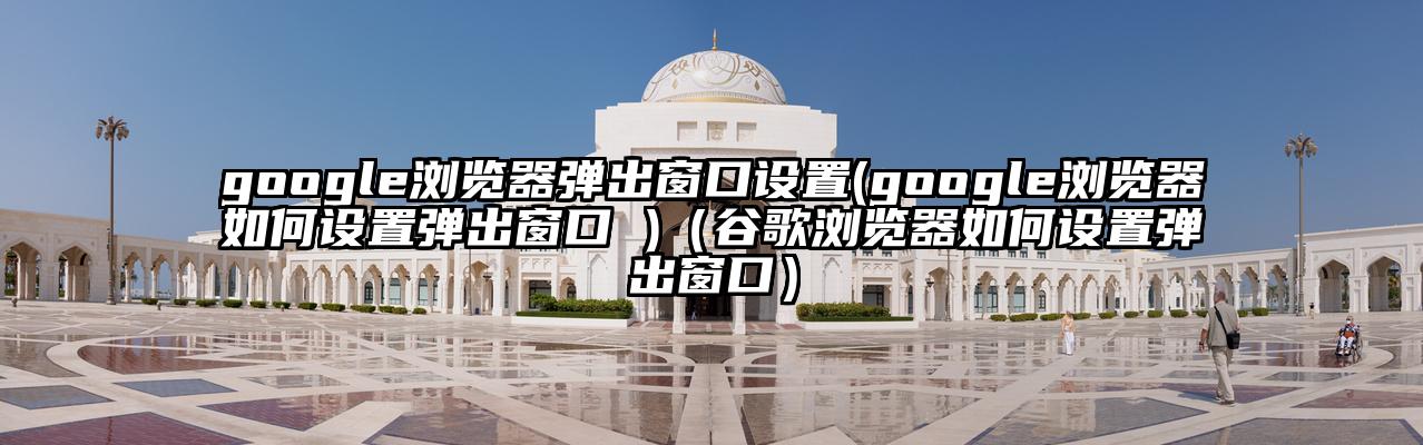 google浏览器弹出窗口设置(google浏览器如何设置弹出窗口 )（谷歌浏览器如何设置弹出窗口）