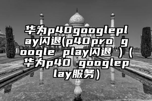 华为p40googleplay闪退(p40pro google play闪退 )（华为p40 googleplay服务）