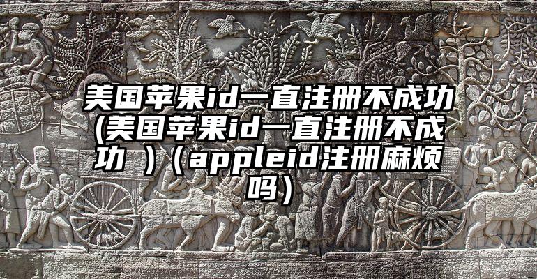 美国苹果id一直注册不成功(美国苹果id一直注册不成功 )（appleid注册麻烦吗）
