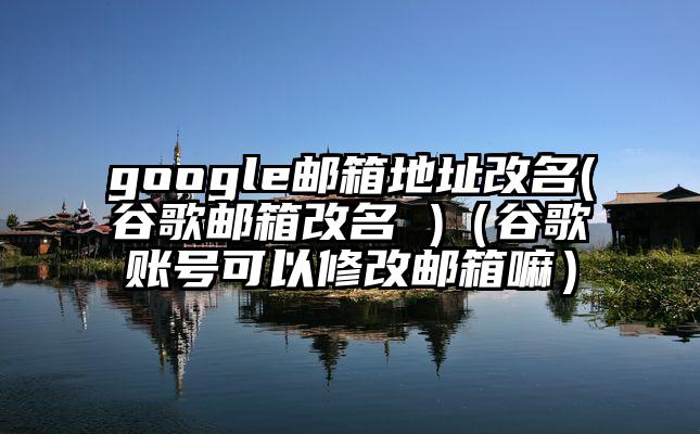 google邮箱地址改名(谷歌邮箱改名 )（谷歌账号可以修改邮箱嘛）