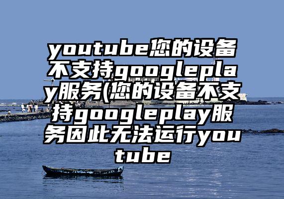 youtube您的设备不支持googleplay服务(您的设备不支持googleplay服务因此无法运行youtube