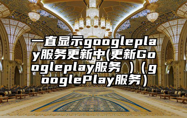 一直显示googleplay服务更新中(更新Googleplay服务 )（googlePlay服务）