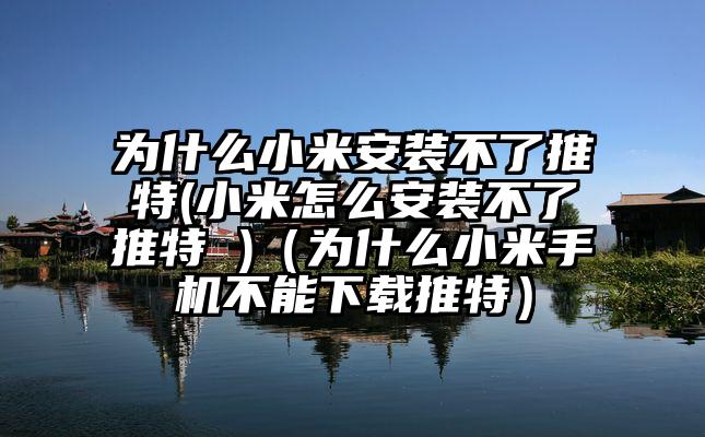 为什么小米安装不了推特(小米怎么安装不了推特 )（为什么小米手机不能下载推特）