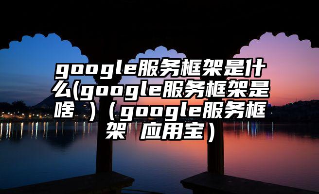 google服务框架是什么(google服务框架是啥 )（google服务框架 应用宝）