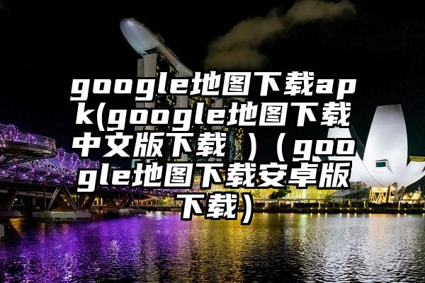 google地图下载apk(google地图下载中文版下载 )（google地图下载安卓版下载）