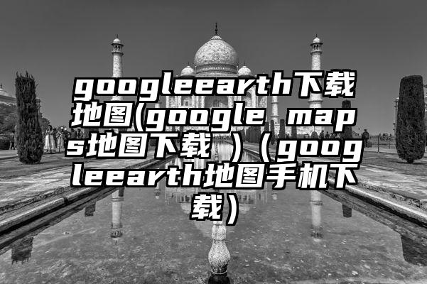 googleearth下载地图(google maps地图下载 )（googleearth地图手机下载）