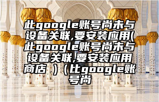 此google账号尚未与设备关联,要安装应用(此google账号尚未与设备关联,要安装应用商店 )（比google账号尚