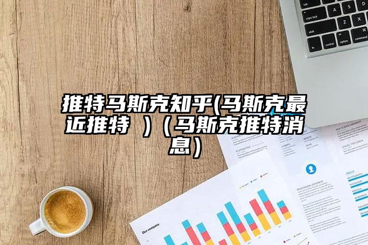 推特马斯克知乎(马斯克最近推特 )（马斯克推特消息）