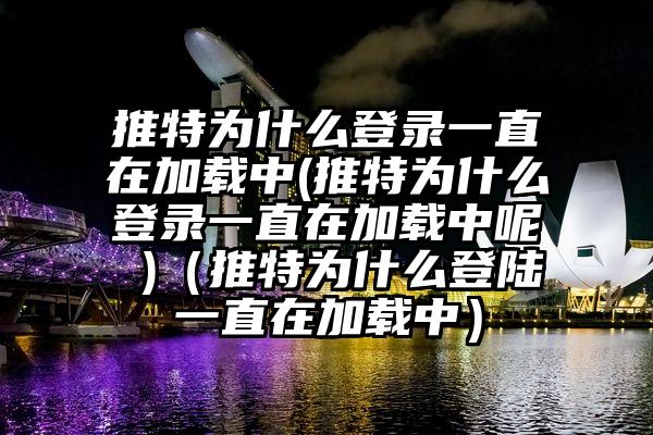 推特为什么登录一直在加载中(推特为什么登录一直在加载中呢 )（推特为什么登陆一直在加载中）