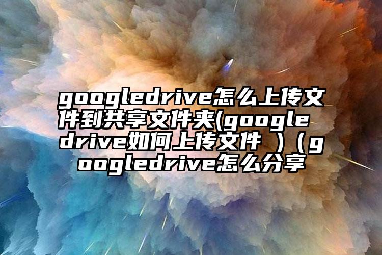 googledrive怎么上传文件到共享文件夹(google drive如何上传文件 )（googledrive怎么分享