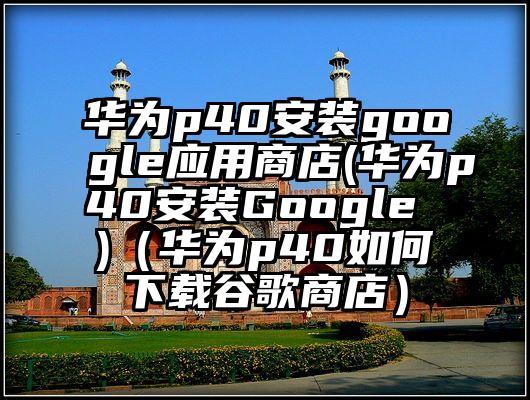 华为p40安装google应用商店(华为p40安装Google )（华为p40如何下载谷歌商店）