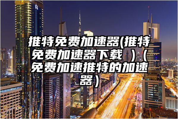 推特免费加速器(推特免费加速器下载 )（免费加速推特的加速器）