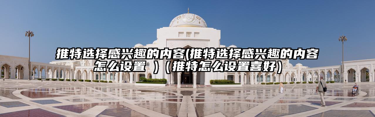 推特选择感兴趣的内容(推特选择感兴趣的内容怎么设置 )（推特怎么设置喜好）
