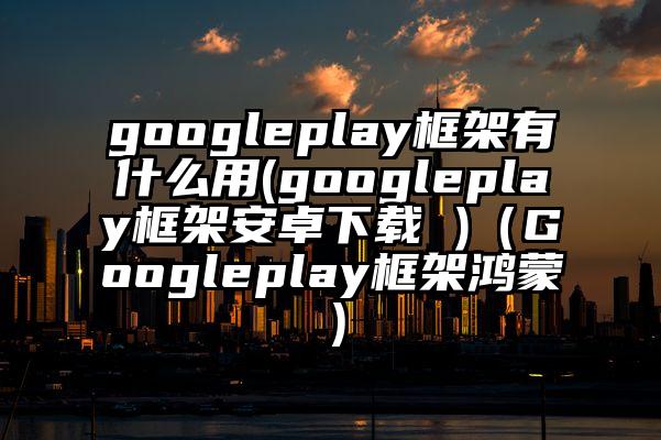 googleplay框架有什么用(googleplay框架安卓下载 )（Googleplay框架鸿蒙）
