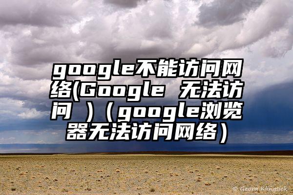 google不能访问网络(Google 无法访问 )（google浏览器无法访问网络）