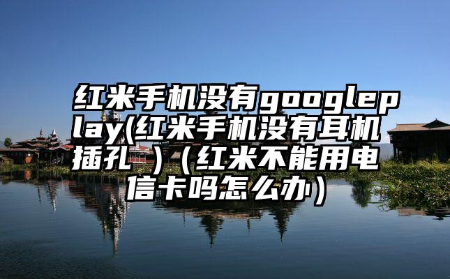 红米手机没有googleplay(红米手机没有耳机插孔 )（红米不能用电信卡吗怎么办）