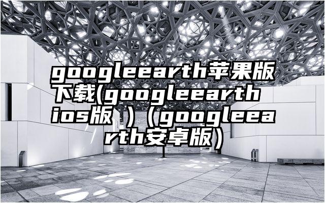 googleearth苹果版下载(googleearth ios版 )（googleearth安卓版）