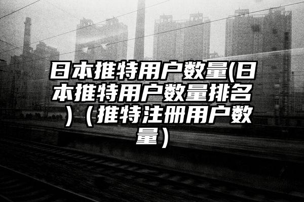 日本推特用户数量(日本推特用户数量排名 )（推特注册用户数量）