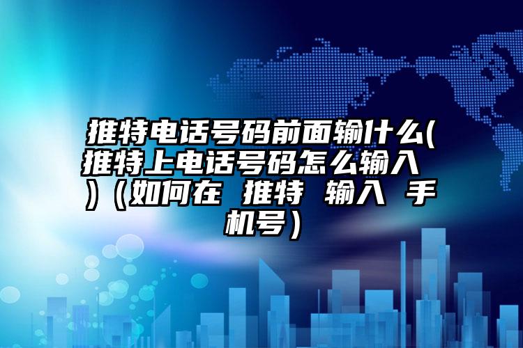 推特电话号码前面输什么(推特上电话号码怎么输入 )（如何在 推特 输入 手机号）