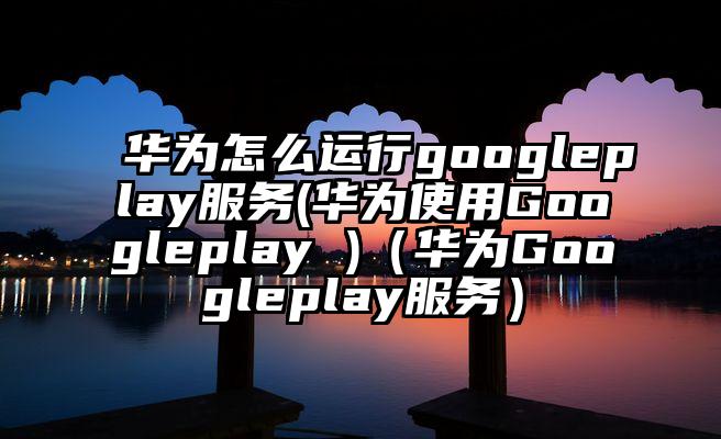 华为怎么运行googleplay服务(华为使用Googleplay )（华为Googleplay服务）