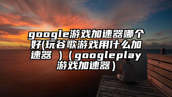 google游戏加速器哪个好(玩谷歌游戏用什么加速器 )（googleplay游戏加速器）