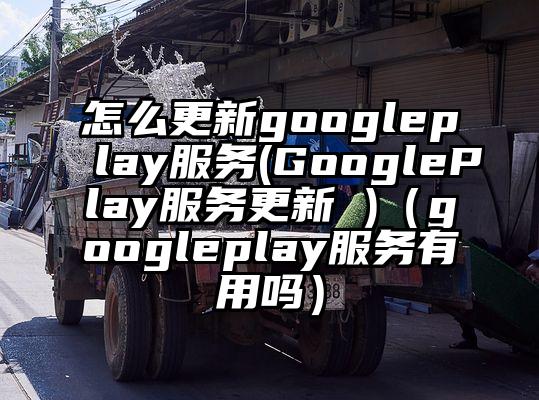 怎么更新googleplay服务(GooglePlay服务更新 )（googleplay服务有用吗）