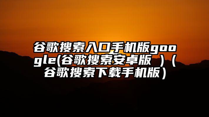 谷歌搜索入口手机版google(谷歌搜索安卓版 )（谷歌搜索下载手机版）