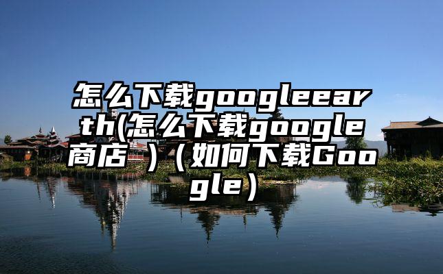 怎么下载googleearth(怎么下载google商店 )（如何下载Google）