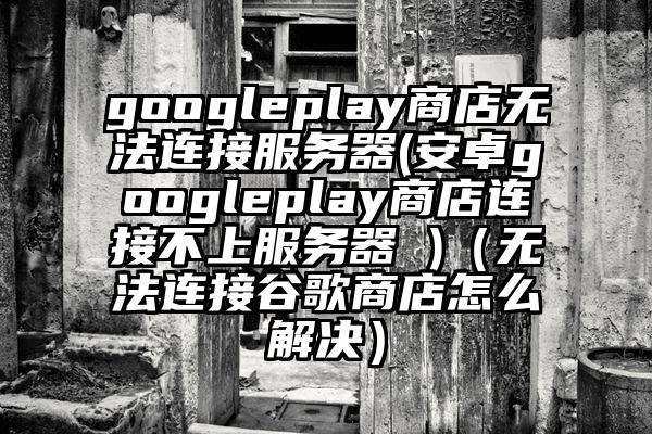 googleplay商店无法连接服务器(安卓googleplay商店连接不上服务器 )（无法连接谷歌商店怎么解决）