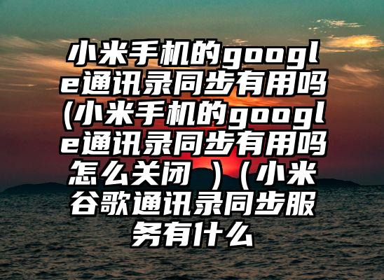 小米手机的google通讯录同步有用吗(小米手机的google通讯录同步有用吗怎么关闭 )（小米谷歌通讯录同步服务有什么