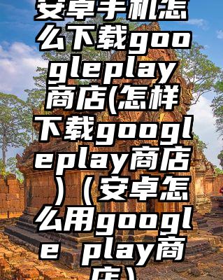 安卓手机怎么下载googleplay商店(怎样下载googleplay商店 )（安卓怎么用google play商店）