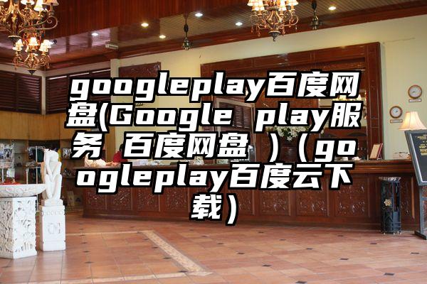 googleplay百度网盘(Google play服务 百度网盘 )（googleplay百度云下载）