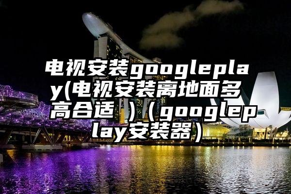电视安装googleplay(电视安装离地面多高合适 )（googleplay安装器）