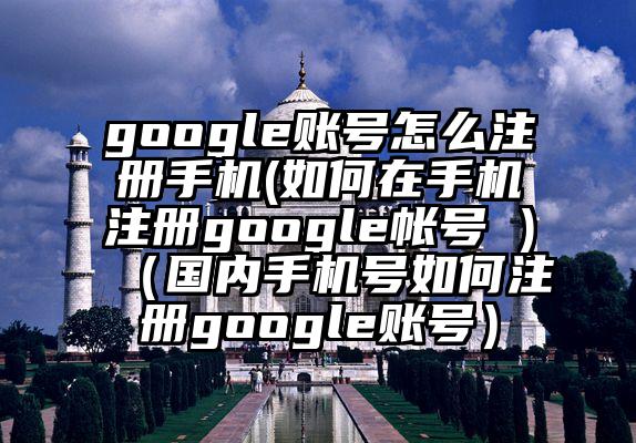 google账号怎么注册手机(如何在手机注册google帐号 )（国内手机号如何注册google账号）